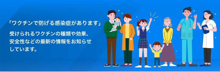 ​「ワクチンで防げる感染症があります」 受けられるワクチンの種類や効果、安全性などの最新の情報をお知らせしています。​
